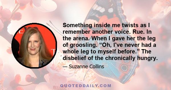 Something inside me twists as I remember another voice. Rue. In the arena. When I gave her the leg of groosling. “Oh, I've never had a whole leg to myself before.” The disbelief of the chronically hungry.