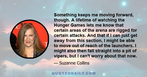 Something keeps me moving forward, though. A lifetime of watching the Hunger Games lets me know that certain areas of the arena are rigged for certain attacks. And that if I can just get away from this section, I might