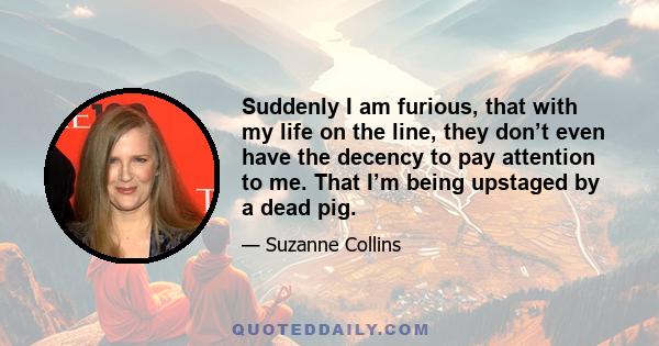 Suddenly I am furious, that with my life on the line, they don’t even have the decency to pay attention to me. That I’m being upstaged by a dead pig.