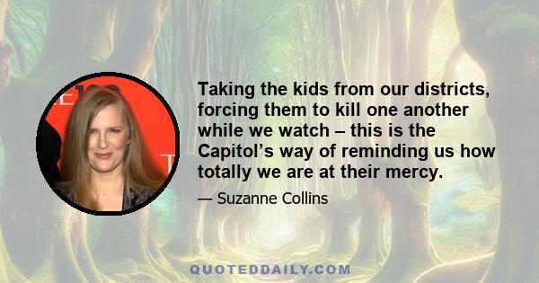 Taking the kids from our districts, forcing them to kill one another while we watch – this is the Capitol’s way of reminding us how totally we are at their mercy.