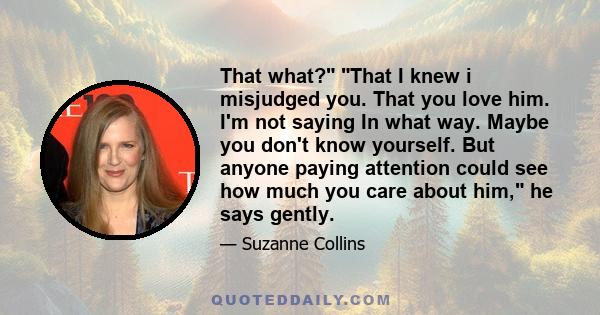 That what? That I knew i misjudged you. That you love him. I'm not saying In what way. Maybe you don't know yourself. But anyone paying attention could see how much you care about him, he says gently.