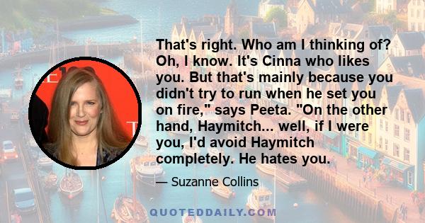 That's right. Who am I thinking of? Oh, I know. It's Cinna who likes you. But that's mainly because you didn't try to run when he set you on fire, says Peeta. On the other hand, Haymitch... well, if I were you, I'd