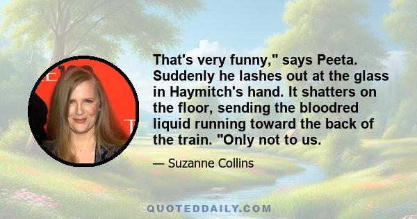 That's very funny, says Peeta. Suddenly he lashes out at the glass in Haymitch's hand. It shatters on the floor, sending the bloodred liquid running toward the back of the train. Only not to us.