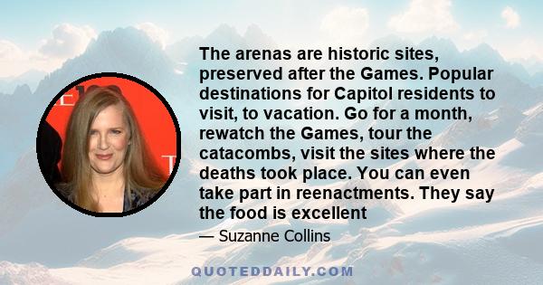 The arenas are historic sites, preserved after the Games. Popular destinations for Capitol residents to visit, to vacation. Go for a month, rewatch the Games, tour the catacombs, visit the sites where the deaths took