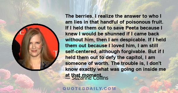 The berries. I realize the answer to who I am lies in that handful of poisonous fruit. If I held them out to save Peeta because I knew I would be shunned if I came back without him, then I am despicable. If I held them