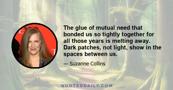 The glue of mutual need that bonded us so tightly together for all those years is melting away. Dark patches, not light, show in the spaces between us.