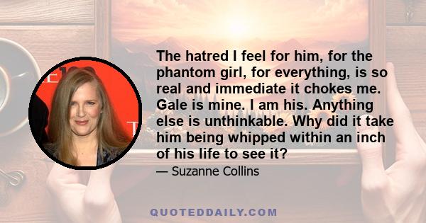 The hatred I feel for him, for the phantom girl, for everything, is so real and immediate it chokes me. Gale is mine. I am his. Anything else is unthinkable. Why did it take him being whipped within an inch of his life