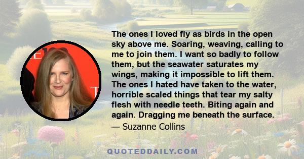 The ones I loved fly as birds in the open sky above me. Soaring, weaving, calling to me to join them. I want so badly to follow them, but the seawater saturates my wings, making it impossible to lift them. The ones I