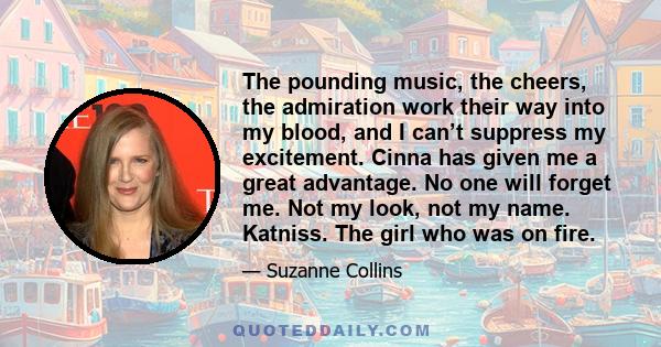 The pounding music, the cheers, the admiration work their way into my blood, and I can’t suppress my excitement. Cinna has given me a great advantage. No one will forget me. Not my look, not my name. Katniss. The girl