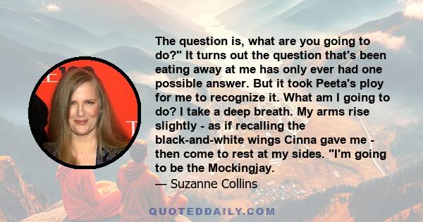 The question is, what are you going to do? It turns out the question that's been eating away at me has only ever had one possible answer. But it took Peeta's ploy for me to recognize it. What am I going to do? I take a