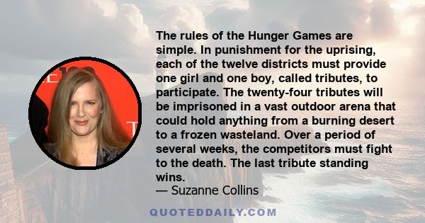 The rules of the Hunger Games are simple. In punishment for the uprising, each of the twelve districts must provide one girl and one boy, called tributes, to participate. The twenty-four tributes will be imprisoned in a 