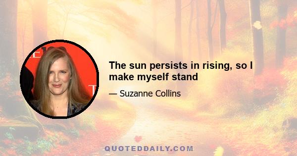 The sun persists in rising, so I make myself stand