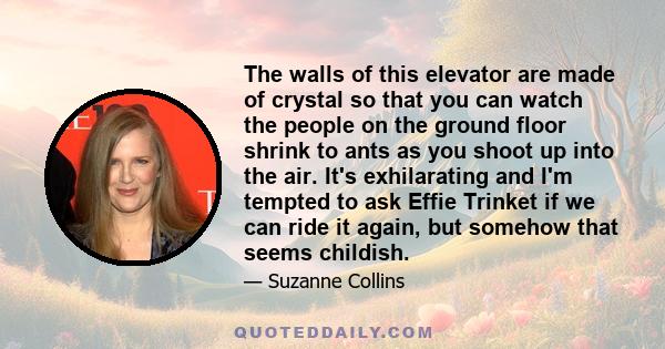 The walls of this elevator are made of crystal so that you can watch the people on the ground floor shrink to ants as you shoot up into the air. It's exhilarating and I'm tempted to ask Effie Trinket if we can ride it