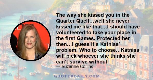 The way she kissed you in the Quarter Quell…well she never kissed me like that…I should have volunteered to take your place in the first Games. Protected her then…I guess it’s Katniss’ problem. Who to choose…Katniss