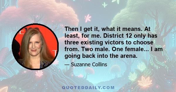 Then I get it, what it means. At least, for me. District 12 only has three existing victors to choose from. Two male. One female... I am going back into the arena.