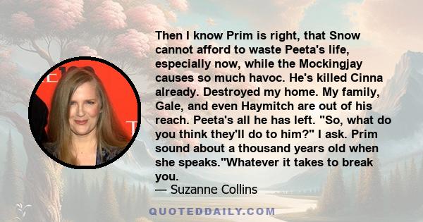 Then I know Prim is right, that Snow cannot afford to waste Peeta's life, especially now, while the Mockingjay causes so much havoc. He's killed Cinna already. Destroyed my home. My family, Gale, and even Haymitch are