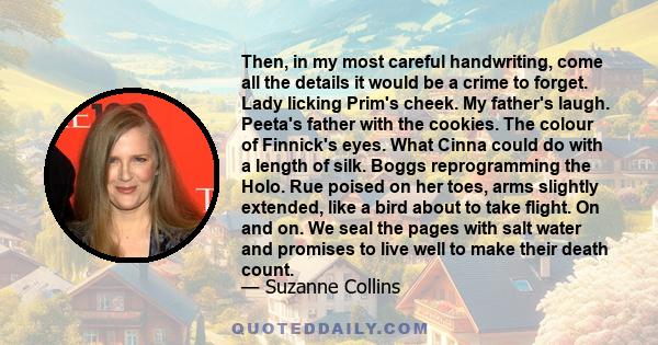 Then, in my most careful handwriting, come all the details it would be a crime to forget. Lady licking Prim's cheek. My father's laugh. Peeta's father with the cookies. The colour of Finnick's eyes. What Cinna could do