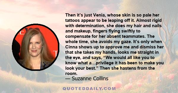 Then it’s just Venia, whose skin is so pale her tattoos appear to be leaping off it. Almost rigid with determination, she does my hair and nails and makeup, fingers flying swiftly to compensate for her absent teammates. 