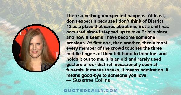 Then something unexpected happens. At least, I don't expect it because I don't think of District 12 as a place that cares about me. But a shift has occurred since I stepped up to take Prim's place, and now it seems I