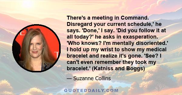 There's a meeting in Command. Disregard your current schedule,' he says. 'Done,' I say. 'Did you follow it at all today?' he asks in exasperation. 'Who knows? I'm mentally disoriented.' I hold up my wrist to show my