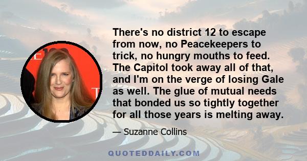 There's no district 12 to escape from now, no Peacekeepers to trick, no hungry mouths to feed. The Capitol took away all of that, and I'm on the verge of losing Gale as well. The glue of mutual needs that bonded us so