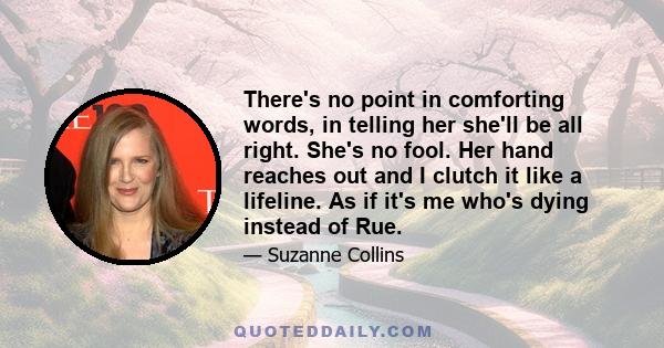 There's no point in comforting words, in telling her she'll be all right. She's no fool. Her hand reaches out and I clutch it like a lifeline. As if it's me who's dying instead of Rue.