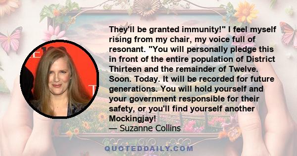 They'll be granted immunity! I feel myself rising from my chair, my voice full of resonant. You will personally pledge this in front of the entire population of District Thirteen and the remainder of Twelve. Soon.