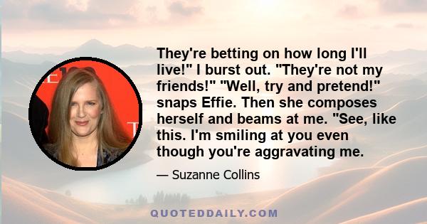 They're betting on how long I'll live! I burst out. They're not my friends! Well, try and pretend! snaps Effie. Then she composes herself and beams at me. See, like this. I'm smiling at you even though you're