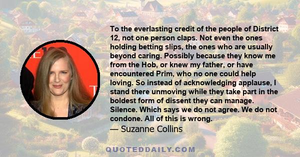 To the everlasting credit of the people of District 12, not one person claps. Not even the ones holding betting slips, the ones who are usually beyond caring. Possibly because they know me from the Hob, or knew my