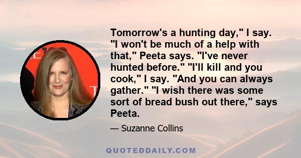 Tomorrow's a hunting day, I say. I won't be much of a help with that, Peeta says. I've never hunted before. I'll kill and you cook, I say. And you can always gather. I wish there was some sort of bread bush out there,