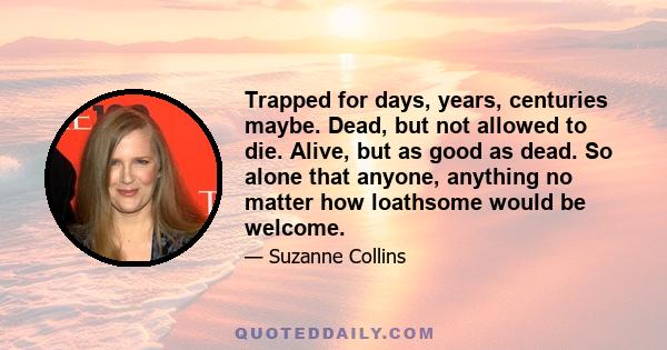 Trapped for days, years, centuries maybe. Dead, but not allowed to die. Alive, but as good as dead. So alone that anyone, anything no matter how loathsome would be welcome.