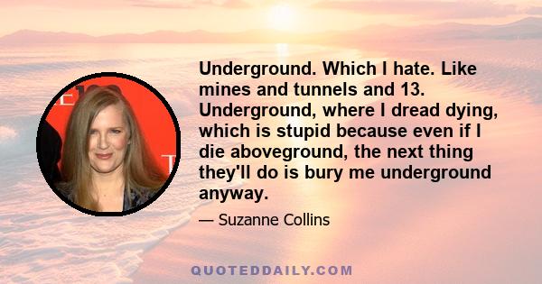 Underground. Which I hate. Like mines and tunnels and 13. Underground, where I dread dying, which is stupid because even if I die aboveground, the next thing they'll do is bury me underground anyway.