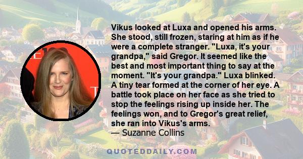 Vikus looked at Luxa and opened his arms. She stood, still frozen, staring at him as if he were a complete stranger. Luxa, it's your grandpa, said Gregor. It seemed like the best and most important thing to say at the