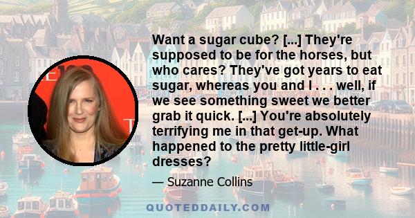 Want a sugar cube? [...] They're supposed to be for the horses, but who cares? They've got years to eat sugar, whereas you and I . . . well, if we see something sweet we better grab it quick. [...] You're absolutely