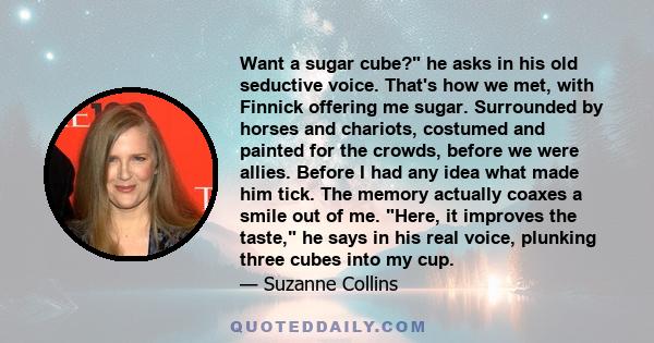 Want a sugar cube? he asks in his old seductive voice. That's how we met, with Finnick offering me sugar. Surrounded by horses and chariots, costumed and painted for the crowds, before we were allies. Before I had any