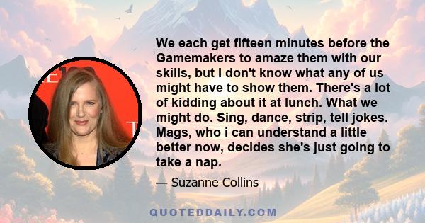 We each get fifteen minutes before the Gamemakers to amaze them with our skills, but I don't know what any of us might have to show them. There's a lot of kidding about it at lunch. What we might do. Sing, dance, strip, 