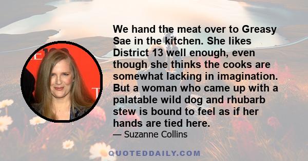 We hand the meat over to Greasy Sae in the kitchen. She likes District 13 well enough, even though she thinks the cooks are somewhat lacking in imagination. But a woman who came up with a palatable wild dog and rhubarb