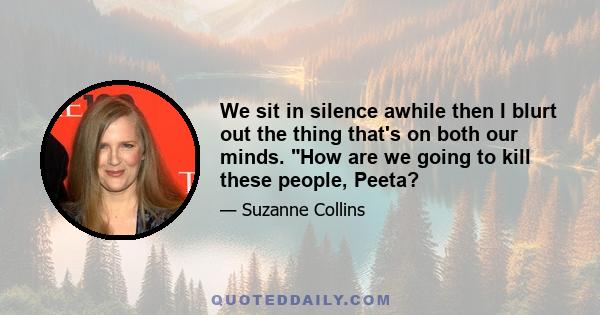 We sit in silence awhile then I blurt out the thing that's on both our minds. How are we going to kill these people, Peeta?