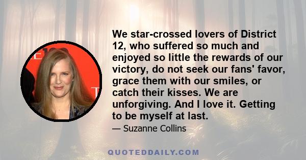 We star-crossed lovers of District 12, who suffered so much and enjoyed so little the rewards of our victory, do not seek our fans' favor, grace them with our smiles, or catch their kisses. We are unforgiving. And I