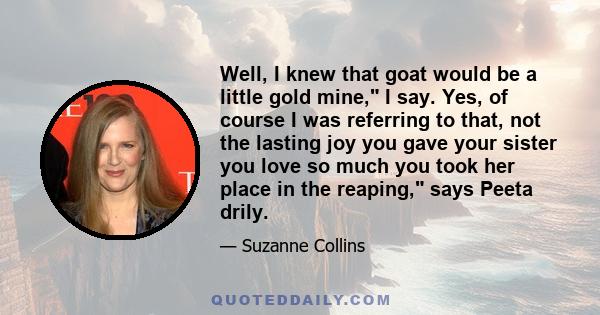 Well, I knew that goat would be a little gold mine, I say. Yes, of course I was referring to that, not the lasting joy you gave your sister you love so much you took her place in the reaping, says Peeta drily.