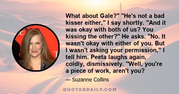 What about Gale? He's not a bad kisser either, I say shortly. And it was okay with both of us? You kissing the other? He asks. No. It wasn't okay with either of you. But I wasn't asking your permission, I tell him.