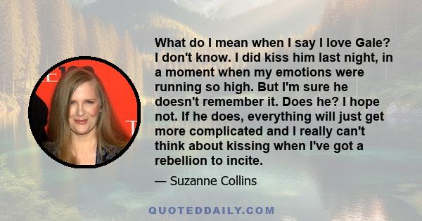What do I mean when I say I love Gale? I don't know. I did kiss him last night, in a moment when my emotions were running so high. But I'm sure he doesn't remember it. Does he? I hope not. If he does, everything will