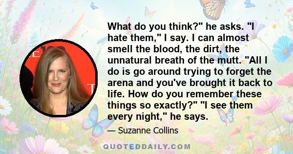 What do you think? he asks. I hate them, I say. I can almost smell the blood, the dirt, the unnatural breath of the mutt. All I do is go around trying to forget the arena and you've brought it back to life. How do you