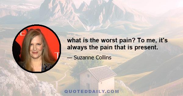 what is the worst pain? To me, it's always the pain that is present.