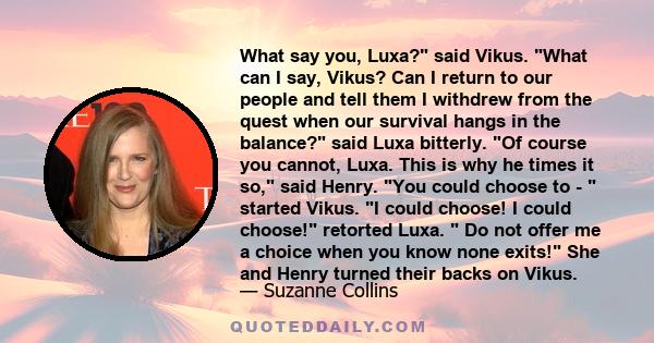 What say you, Luxa? said Vikus. What can I say, Vikus? Can I return to our people and tell them I withdrew from the quest when our survival hangs in the balance? said Luxa bitterly. Of course you cannot, Luxa. This is