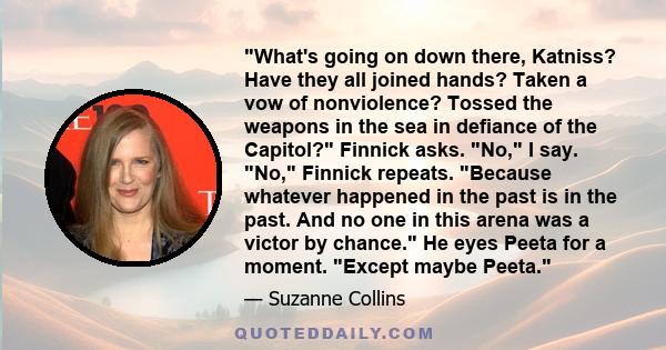 What's going on down there, Katniss? Have they all joined hands? Taken a vow of nonviolence? Tossed the weapons in the sea in defiance of the Capitol? Finnick asks. No, I say. No, Finnick repeats. Because whatever