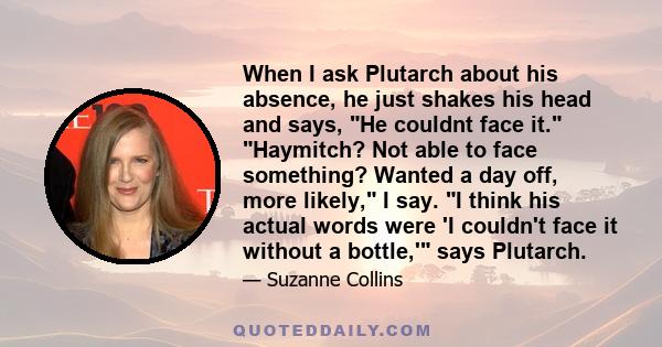 When I ask Plutarch about his absence, he just shakes his head and says, He couldnt face it. Haymitch? Not able to face something? Wanted a day off, more likely, I say. I think his actual words were 'I couldn't face it