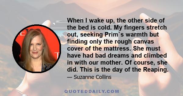 When I wake up, the other side of the bed is cold. My fingers stretch out, seeking Prim`s warmth but finding only the rough canvas cover of the mattress. She must have had bad dreams and climbed in with our mother. Of