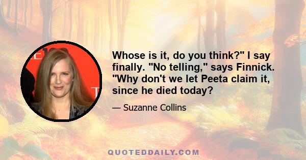 Whose is it, do you think? I say finally. No telling, says Finnick. Why don't we let Peeta claim it, since he died today?