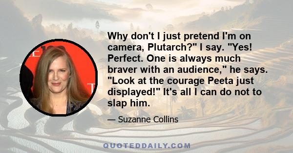 Why don't I just pretend I'm on camera, Plutarch? I say. Yes! Perfect. One is always much braver with an audience, he says. Look at the courage Peeta just displayed! It's all I can do not to slap him.